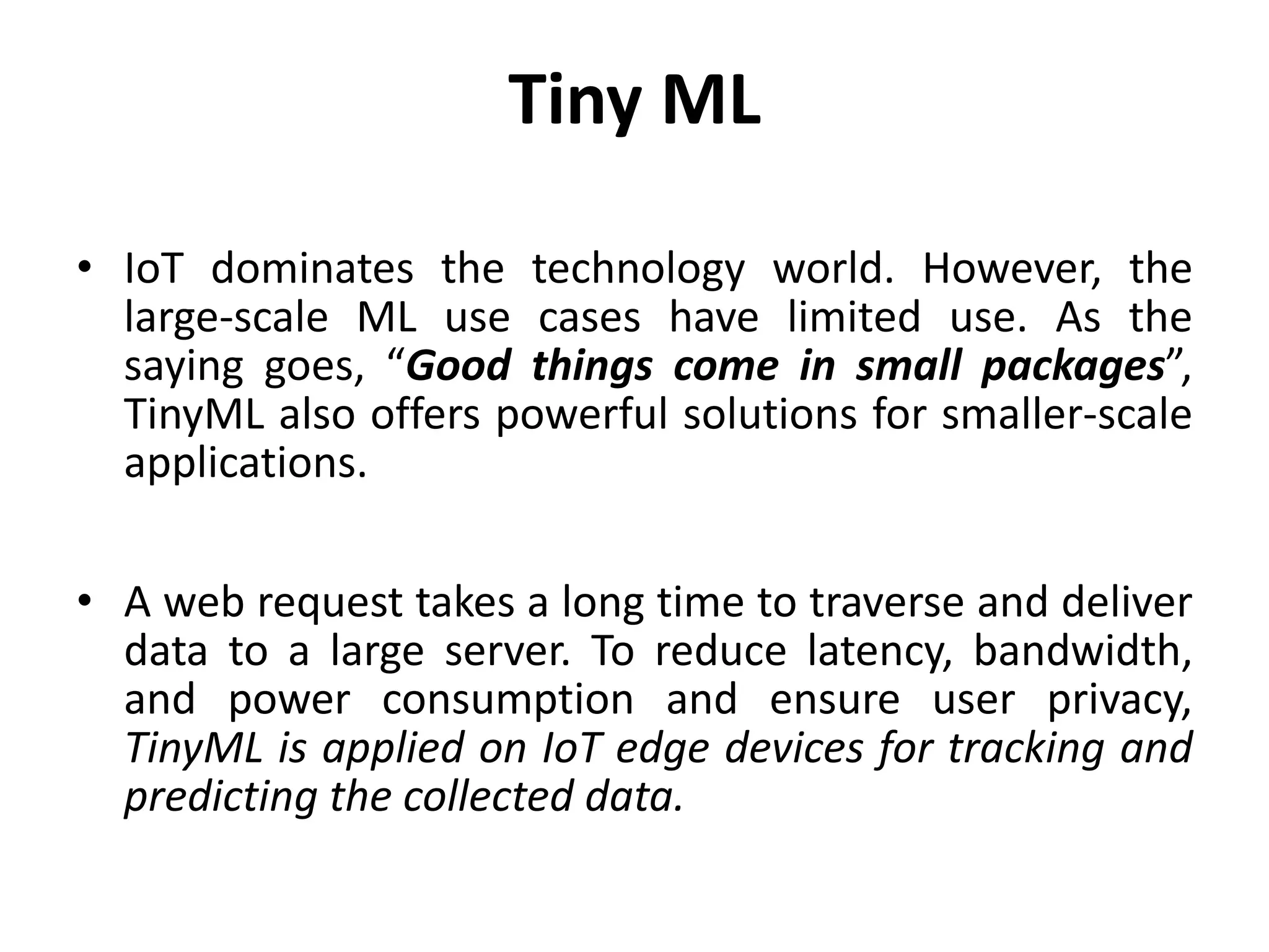 Tiny ML
• IoT dominates the technology world. However, the
large-scale ML use cases have limited use. As the
saying goes, “Good things come in small packages”,
TinyML also offers powerful solutions for smaller-scale
applications.
• A web request takes a long time to traverse and deliver
data to a large server. To reduce latency, bandwidth,
and power consumption and ensure user privacy,
TinyML is applied on IoT edge devices for tracking and
predicting the collected data.
 