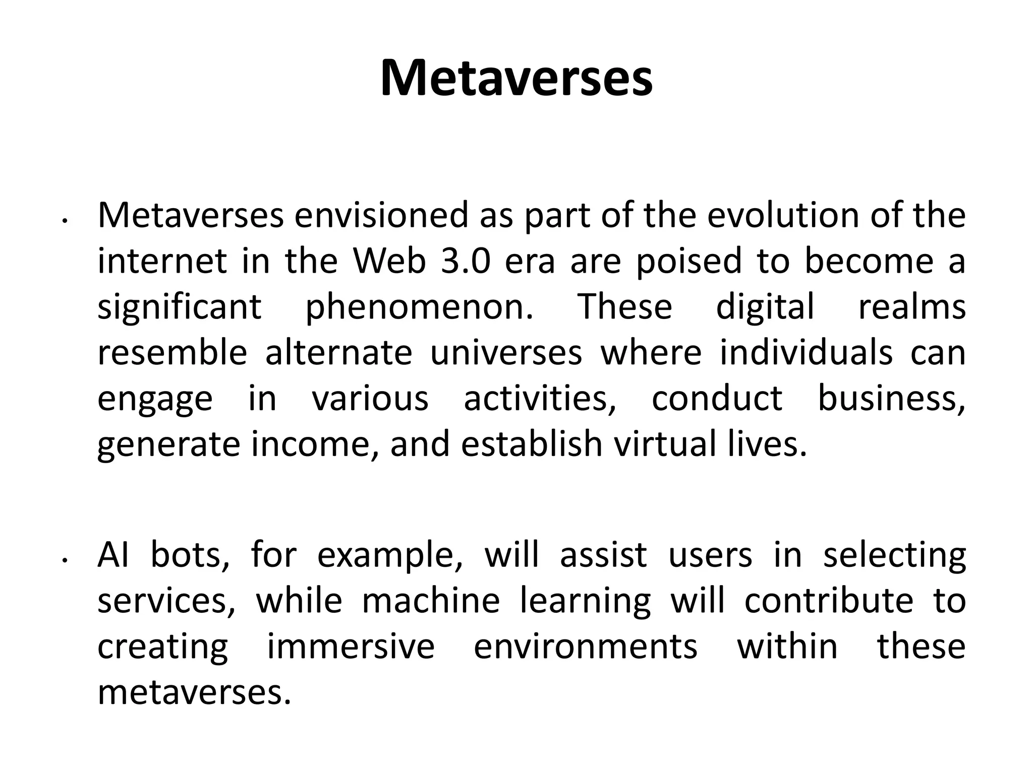 Metaverses
• Metaverses envisioned as part of the evolution of the
internet in the Web 3.0 era are poised to become a
significant phenomenon. These digital realms
resemble alternate universes where individuals can
engage in various activities, conduct business,
generate income, and establish virtual lives.
• AI bots, for example, will assist users in selecting
services, while machine learning will contribute to
creating immersive environments within these
metaverses.
 