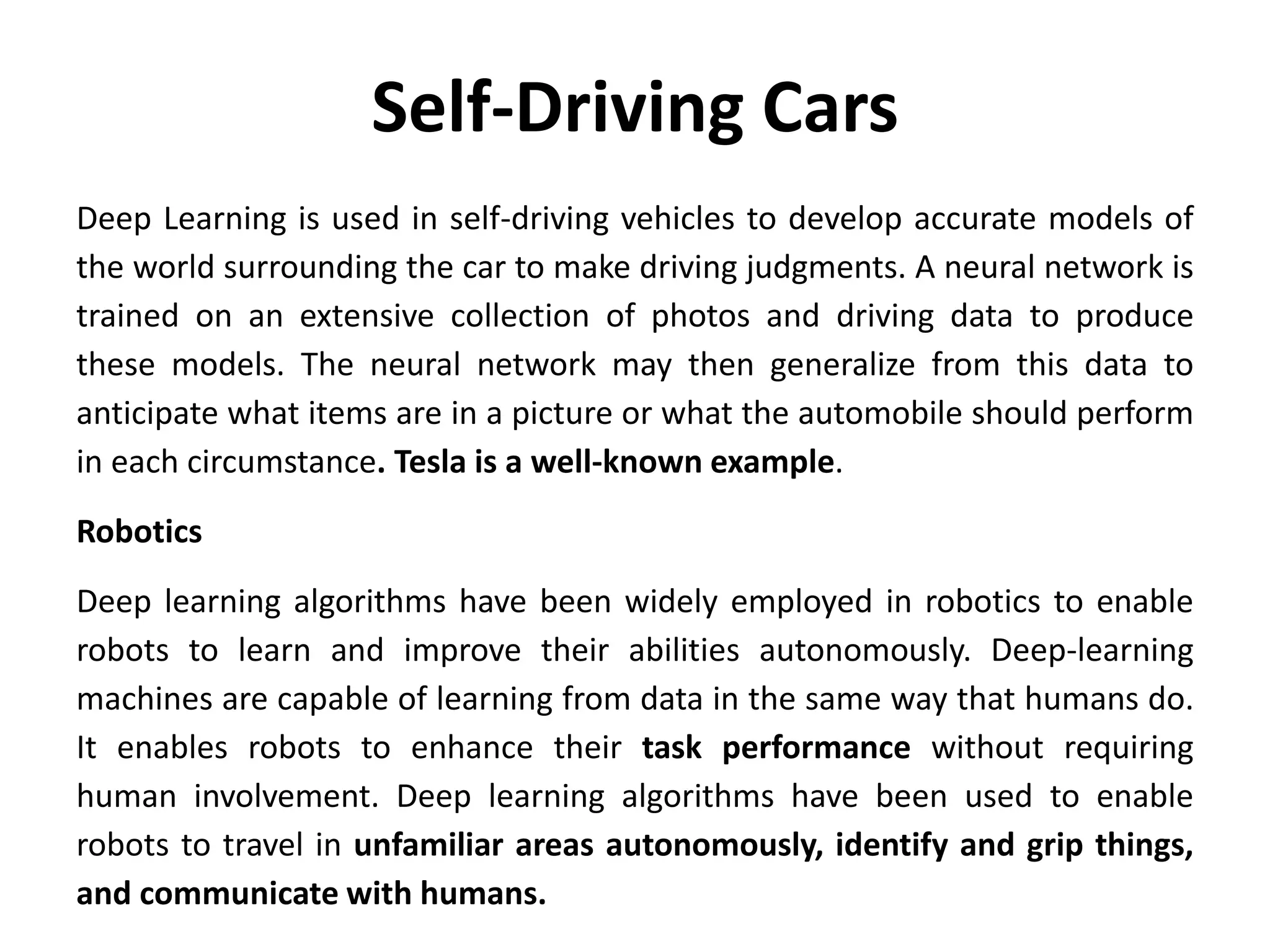 Self-Driving Cars
Deep Learning is used in self-driving vehicles to develop accurate models of
the world surrounding the car to make driving judgments. A neural network is
trained on an extensive collection of photos and driving data to produce
these models. The neural network may then generalize from this data to
anticipate what items are in a picture or what the automobile should perform
in each circumstance. Tesla is a well-known example.
Robotics
Deep learning algorithms have been widely employed in robotics to enable
robots to learn and improve their abilities autonomously. Deep-learning
machines are capable of learning from data in the same way that humans do.
It enables robots to enhance their task performance without requiring
human involvement. Deep learning algorithms have been used to enable
robots to travel in unfamiliar areas autonomously, identify and grip things,
and communicate with humans.
 
