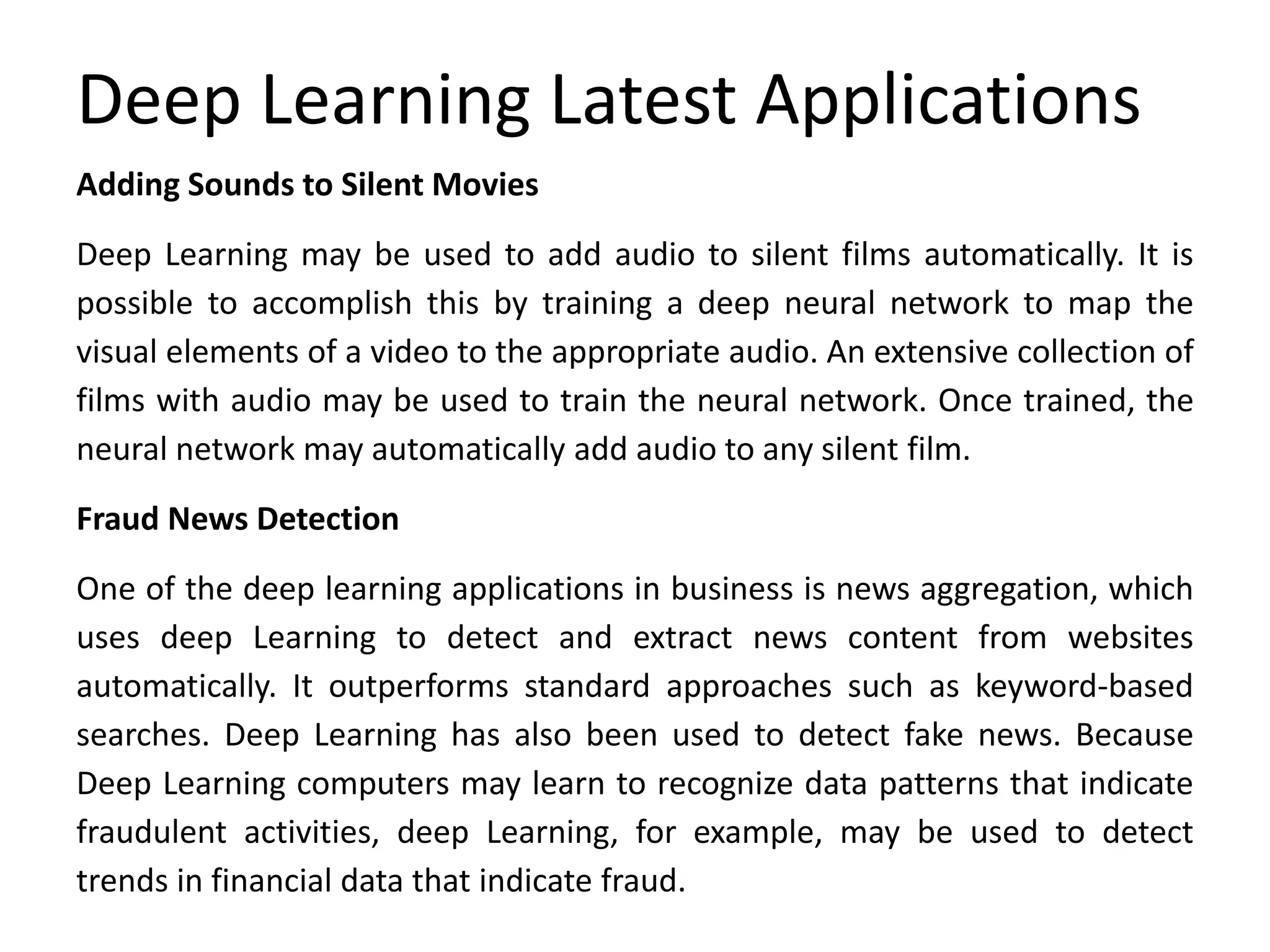 Deep Learning Latest Applications
Adding Sounds to Silent Movies
Deep Learning may be used to add audio to silent films automatically. It is
possible to accomplish this by training a deep neural network to map the
visual elements of a video to the appropriate audio. An extensive collection of
films with audio may be used to train the neural network. Once trained, the
neural network may automatically add audio to any silent film.
Fraud News Detection
One of the deep learning applications in business is news aggregation, which
uses deep Learning to detect and extract news content from websites
automatically. It outperforms standard approaches such as keyword-based
searches. Deep Learning has also been used to detect fake news. Because
Deep Learning computers may learn to recognize data patterns that indicate
fraudulent activities, deep Learning, for example, may be used to detect
trends in financial data that indicate fraud.
 