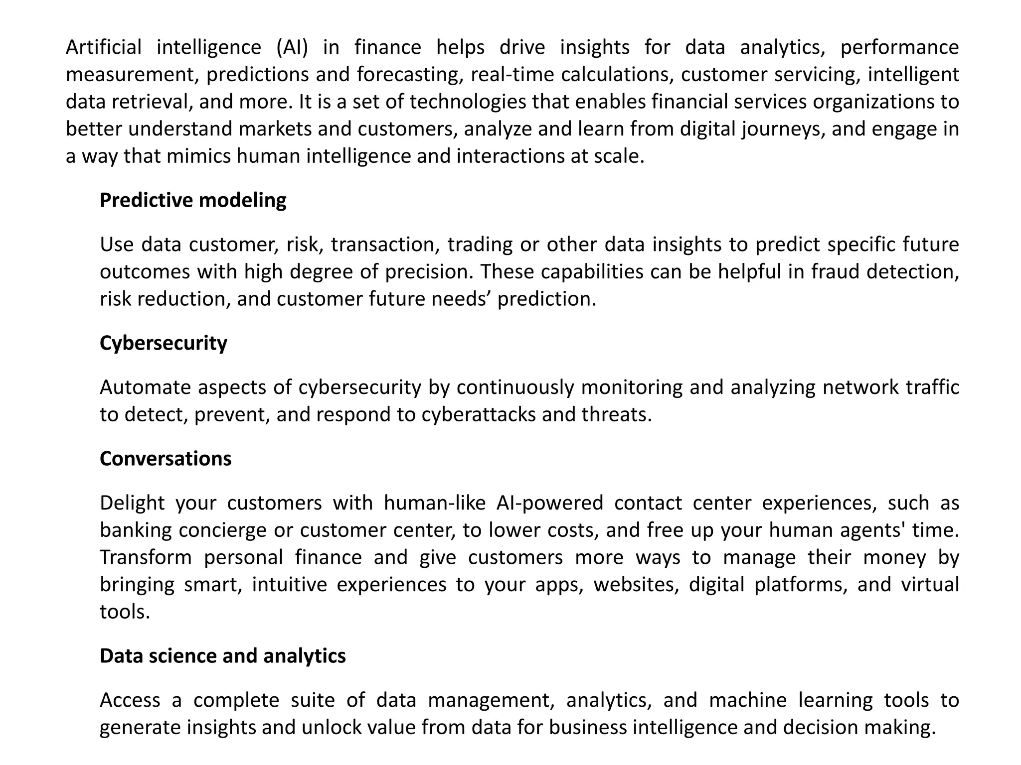 Artificial intelligence (AI) in finance helps drive insights for data analytics, performance
measurement, predictions and forecasting, real-time calculations, customer servicing, intelligent
data retrieval, and more. It is a set of technologies that enables financial services organizations to
better understand markets and customers, analyze and learn from digital journeys, and engage in
a way that mimics human intelligence and interactions at scale.
Predictive modeling
Use data customer, risk, transaction, trading or other data insights to predict specific future
outcomes with high degree of precision. These capabilities can be helpful in fraud detection,
risk reduction, and customer future needs’ prediction.
Cybersecurity
Automate aspects of cybersecurity by continuously monitoring and analyzing network traffic
to detect, prevent, and respond to cyberattacks and threats.
Conversations
Delight your customers with human-like AI-powered contact center experiences, such as
banking concierge or customer center, to lower costs, and free up your human agents' time.
Transform personal finance and give customers more ways to manage their money by
bringing smart, intuitive experiences to your apps, websites, digital platforms, and virtual
tools.
Data science and analytics
Access a complete suite of data management, analytics, and machine learning tools to
generate insights and unlock value from data for business intelligence and decision making.
 