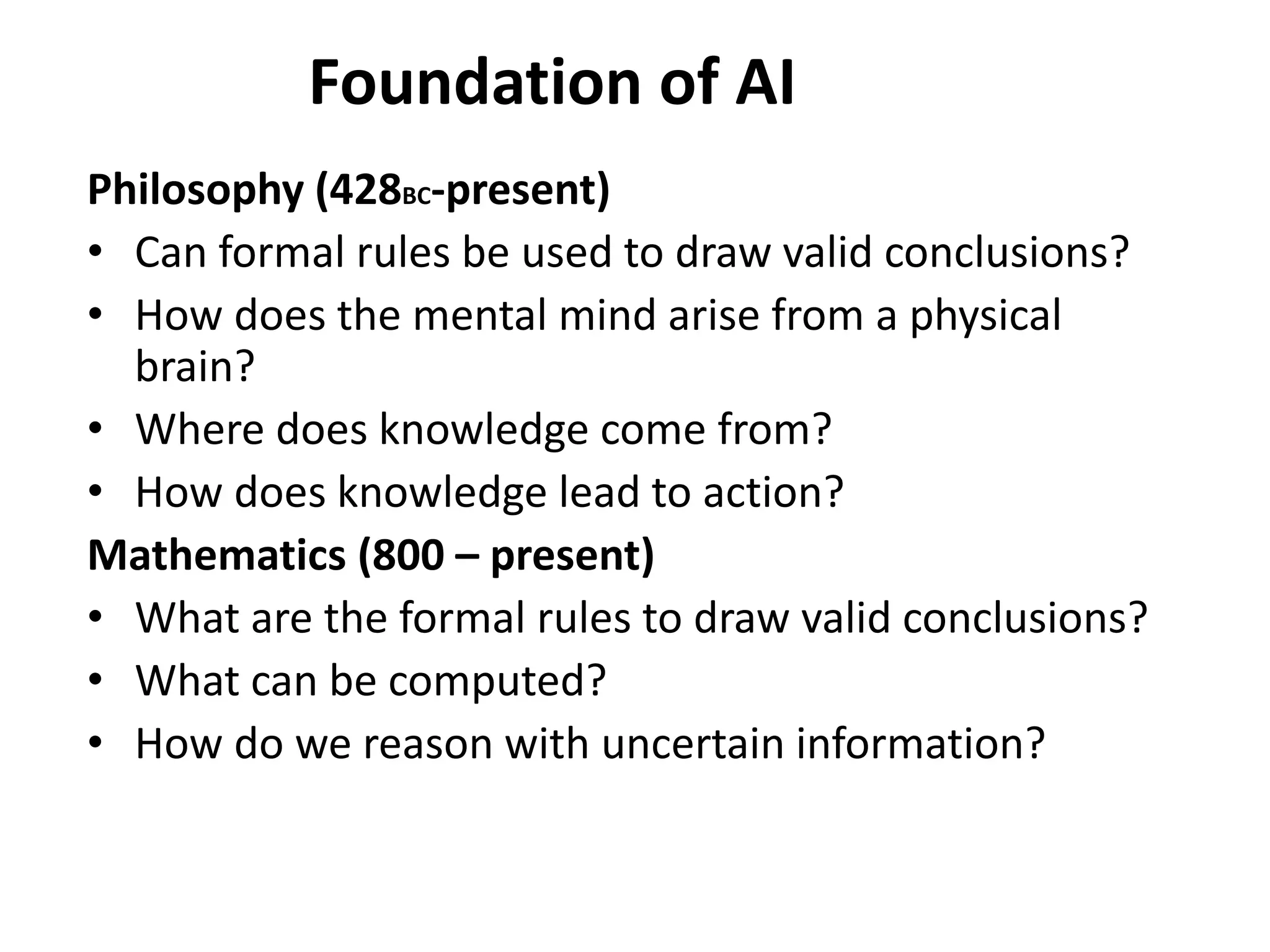Foundation of AI
Philosophy (428BC-present)
• Can formal rules be used to draw valid conclusions?
• How does the mental mind arise from a physical
brain?
• Where does knowledge come from?
• How does knowledge lead to action?
Mathematics (800 – present)
• What are the formal rules to draw valid conclusions?
• What can be computed?
• How do we reason with uncertain information?
 