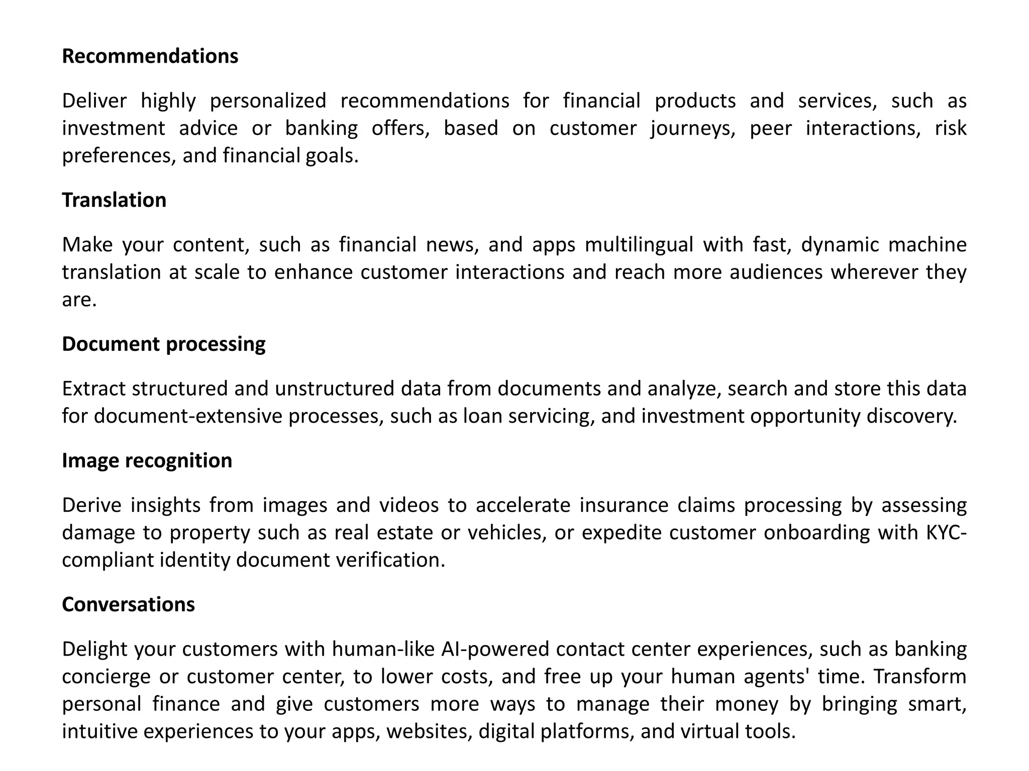 Recommendations
Deliver highly personalized recommendations for financial products and services, such as
investment advice or banking offers, based on customer journeys, peer interactions, risk
preferences, and financial goals.
Translation
Make your content, such as financial news, and apps multilingual with fast, dynamic machine
translation at scale to enhance customer interactions and reach more audiences wherever they
are.
Document processing
Extract structured and unstructured data from documents and analyze, search and store this data
for document-extensive processes, such as loan servicing, and investment opportunity discovery.
Image recognition
Derive insights from images and videos to accelerate insurance claims processing by assessing
damage to property such as real estate or vehicles, or expedite customer onboarding with KYC-
compliant identity document verification.
Conversations
Delight your customers with human-like AI-powered contact center experiences, such as banking
concierge or customer center, to lower costs, and free up your human agents' time. Transform
personal finance and give customers more ways to manage their money by bringing smart,
intuitive experiences to your apps, websites, digital platforms, and virtual tools.
 