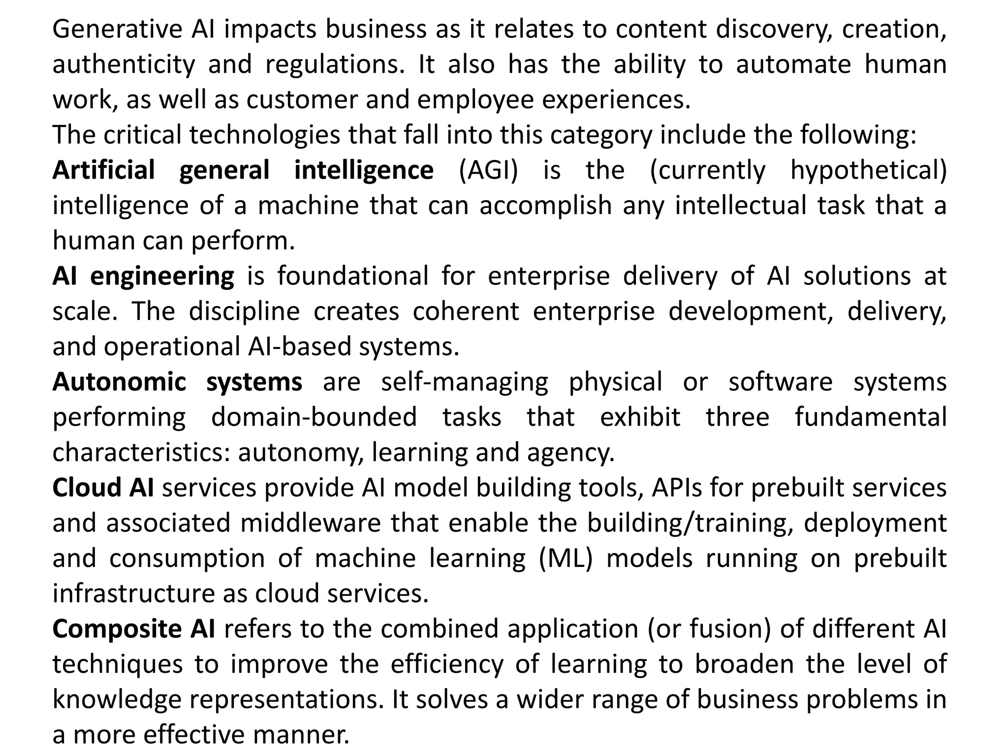 Generative AI impacts business as it relates to content discovery, creation,
authenticity and regulations. It also has the ability to automate human
work, as well as customer and employee experiences.
The critical technologies that fall into this category include the following:
Artificial general intelligence (AGI) is the (currently hypothetical)
intelligence of a machine that can accomplish any intellectual task that a
human can perform.
AI engineering is foundational for enterprise delivery of AI solutions at
scale. The discipline creates coherent enterprise development, delivery,
and operational AI-based systems.
Autonomic systems are self-managing physical or software systems
performing domain-bounded tasks that exhibit three fundamental
characteristics: autonomy, learning and agency.
Cloud AI services provide AI model building tools, APIs for prebuilt services
and associated middleware that enable the building/training, deployment
and consumption of machine learning (ML) models running on prebuilt
infrastructure as cloud services.
Composite AI refers to the combined application (or fusion) of different AI
techniques to improve the efficiency of learning to broaden the level of
knowledge representations. It solves a wider range of business problems in
a more effective manner.
 