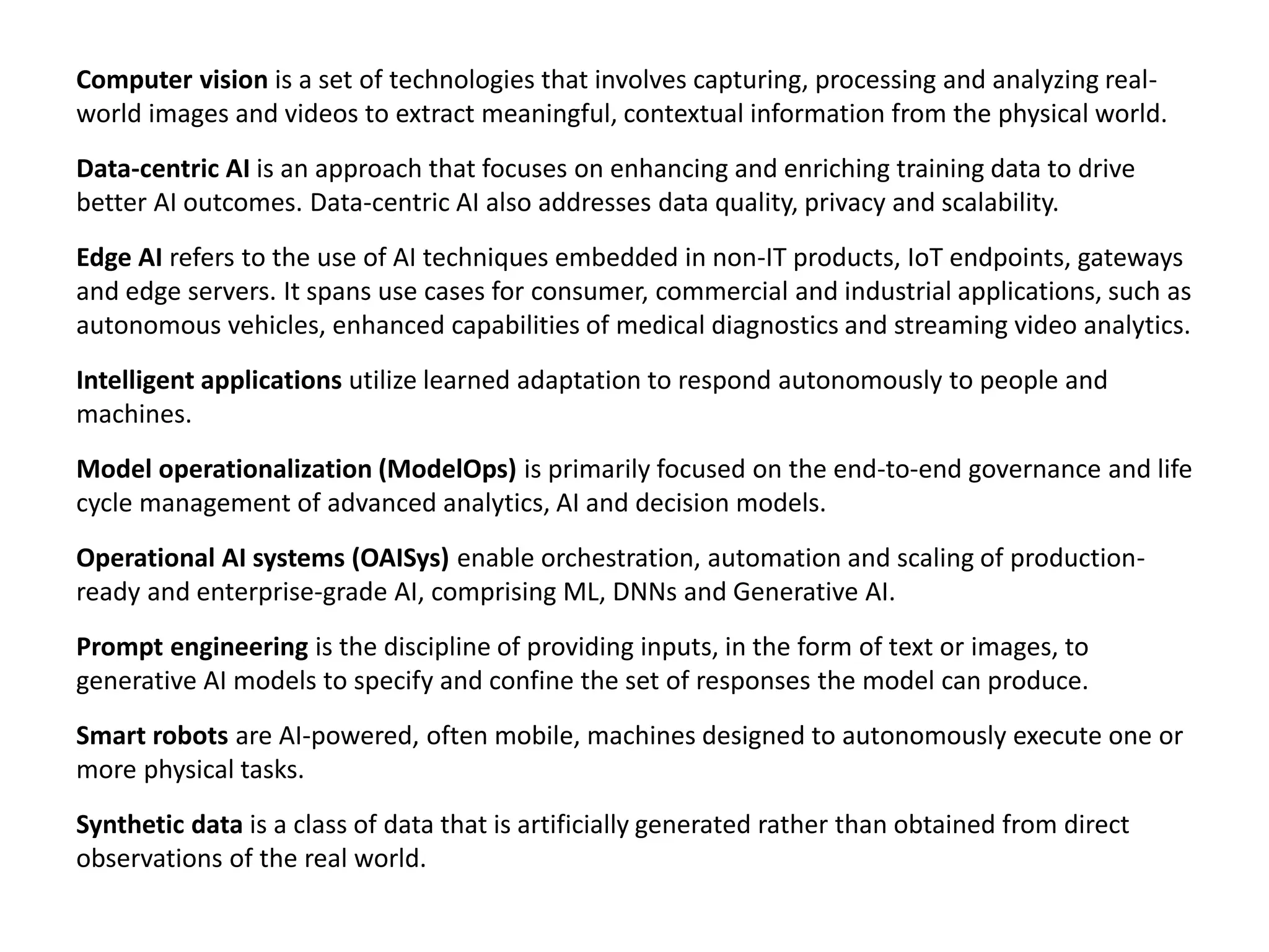 Computer vision is a set of technologies that involves capturing, processing and analyzing real-
world images and videos to extract meaningful, contextual information from the physical world.
Data-centric AI is an approach that focuses on enhancing and enriching training data to drive
better AI outcomes. Data-centric AI also addresses data quality, privacy and scalability.
Edge AI refers to the use of AI techniques embedded in non-IT products, IoT endpoints, gateways
and edge servers. It spans use cases for consumer, commercial and industrial applications, such as
autonomous vehicles, enhanced capabilities of medical diagnostics and streaming video analytics.
Intelligent applications utilize learned adaptation to respond autonomously to people and
machines.
Model operationalization (ModelOps) is primarily focused on the end-to-end governance and life
cycle management of advanced analytics, AI and decision models.
Operational AI systems (OAISys) enable orchestration, automation and scaling of production-
ready and enterprise-grade AI, comprising ML, DNNs and Generative AI.
Prompt engineering is the discipline of providing inputs, in the form of text or images, to
generative AI models to specify and confine the set of responses the model can produce.
Smart robots are AI-powered, often mobile, machines designed to autonomously execute one or
more physical tasks.
Synthetic data is a class of data that is artificially generated rather than obtained from direct
observations of the real world.
 