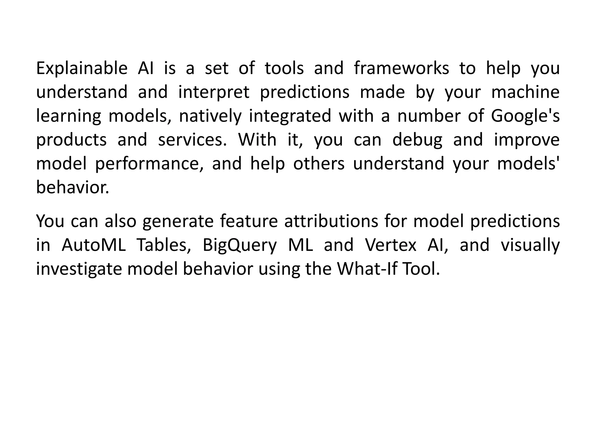 Explainable AI is a set of tools and frameworks to help you
understand and interpret predictions made by your machine
learning models, natively integrated with a number of Google's
products and services. With it, you can debug and improve
model performance, and help others understand your models'
behavior.
You can also generate feature attributions for model predictions
in AutoML Tables, BigQuery ML and Vertex AI, and visually
investigate model behavior using the What-If Tool.
 