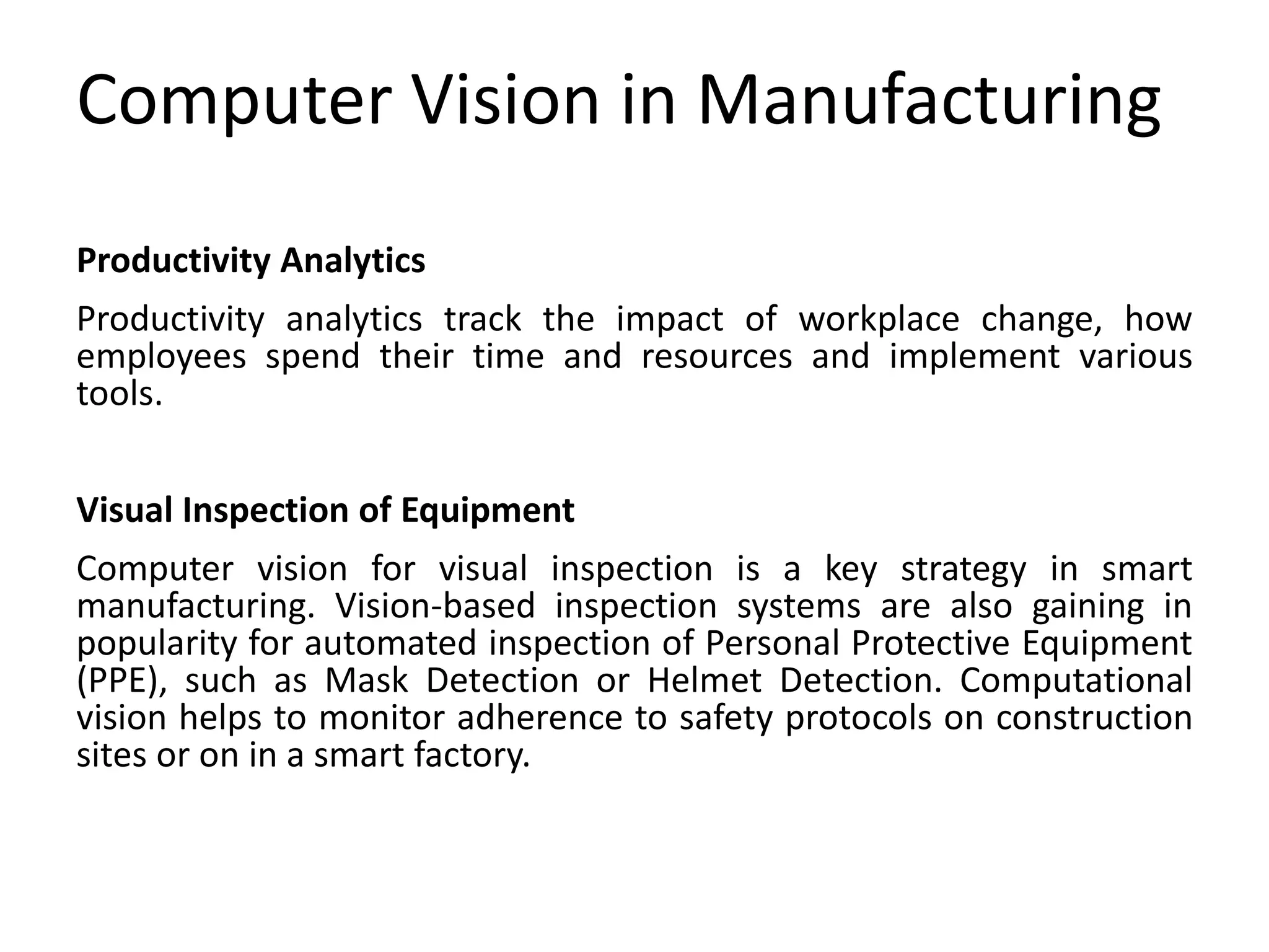 Computer Vision in Manufacturing
Productivity Analytics
Productivity analytics track the impact of workplace change, how
employees spend their time and resources and implement various
tools.
Visual Inspection of Equipment
Computer vision for visual inspection is a key strategy in smart
manufacturing. Vision-based inspection systems are also gaining in
popularity for automated inspection of Personal Protective Equipment
(PPE), such as Mask Detection or Helmet Detection. Computational
vision helps to monitor adherence to safety protocols on construction
sites or on in a smart factory.
 