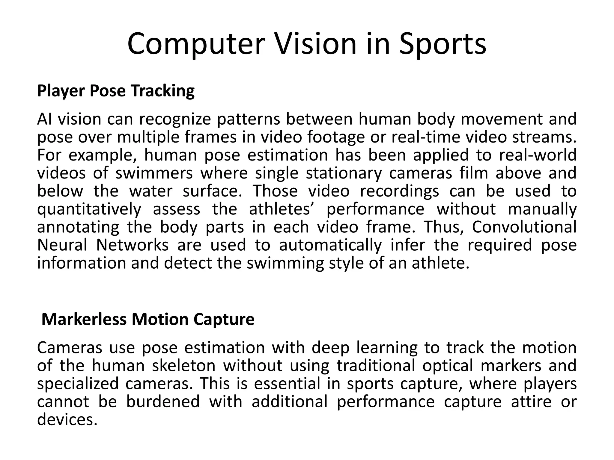 Computer Vision in Sports
Player Pose Tracking
AI vision can recognize patterns between human body movement and
pose over multiple frames in video footage or real-time video streams.
For example, human pose estimation has been applied to real-world
videos of swimmers where single stationary cameras film above and
below the water surface. Those video recordings can be used to
quantitatively assess the athletes’ performance without manually
annotating the body parts in each video frame. Thus, Convolutional
Neural Networks are used to automatically infer the required pose
information and detect the swimming style of an athlete.
Markerless Motion Capture
Cameras use pose estimation with deep learning to track the motion
of the human skeleton without using traditional optical markers and
specialized cameras. This is essential in sports capture, where players
cannot be burdened with additional performance capture attire or
devices.
 