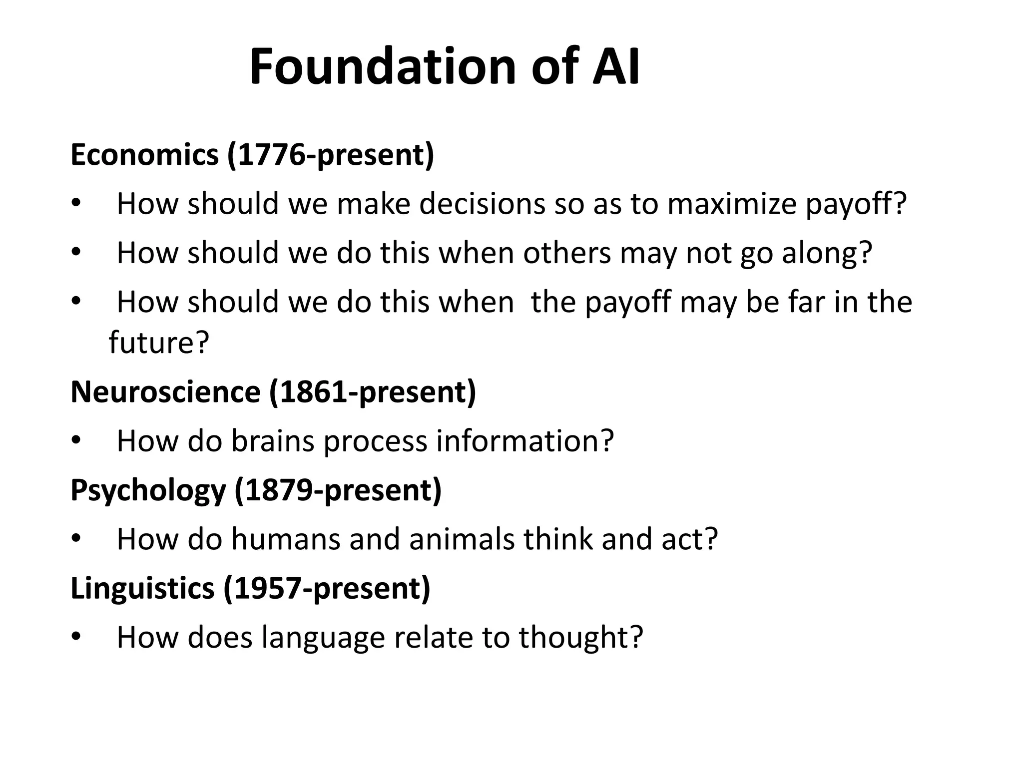 Foundation of AI
Economics (1776-present)
• How should we make decisions so as to maximize payoff?
• How should we do this when others may not go along?
• How should we do this when the payoff may be far in the
future?
Neuroscience (1861-present)
• How do brains process information?
Psychology (1879-present)
• How do humans and animals think and act?
Linguistics (1957-present)
• How does language relate to thought?
 