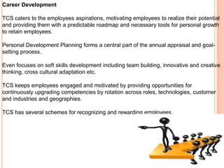 Career Development

TCS caters to the employees aspirations, motivating employees to realize their potential
and providing them with a predictable roadmap and necessary tools for personal growth
to retain employees.

Personal Development Planning forms a central part of the annual appraisal and goal-
setting process.

Even focuses on soft skills development including team building, innovative and creative
thinking, cross cultural adaptation etc.

TCS keeps employees engaged and motivated by providing opportunities for
continuously upgrading competencies by rotation across roles, technologies, customer
and industries and geographies.

TCS has several schemes for recognizing and rewarding employees.
 