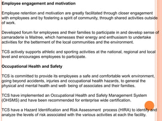 Employee engagement and motivation

Employee retention and motivation are greatly facilitated through closer engagement
with employees and by fostering a spirit of community, through shared activities outside
of work.

Developed forum for employees and their families to participate in and develop sense of
camaraderie is Maitree, which harnesses their energy and enthusiasm to undertake
activities for the betterment of the local communities and the environment.

TCS actively supports athletic and sporting activities at the national, regional and local
level and encourages employees to participate.

Occupational Health and Safety

TCS is committed to provide its employees a safe and comfortable work environment,
going beyond accidents, injuries and occupational health hazards, to general the
physical and mental health and well- being of associates and their families.

TCS have implemented an Occupational Health and Safety Management System
(OHSMS) and have been recommended for enterprise wide certification.

TCS have a Hazard Identification and Risk Assessment process (HIRA) to identify and
analyze the levels of risk associated with the various activities at each the facility.
 