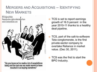 MERGERS AND ACQUISITIONS – IDENTIFYING
NEW MARKETS
                        TCS is set to report earnings
                         growth of 16.5 percent in the
                         year 2010-11 thanks to a healthy
                         deal pipeline.

                        TCS, part of the salt-to-software
                         Tata conglomerate, is the first
                         private-sector company to
                         overtake Reliance in market
                         value. (Dec 30, 2011).

                        TCS was the first to start the
                         BPO Industry.
 