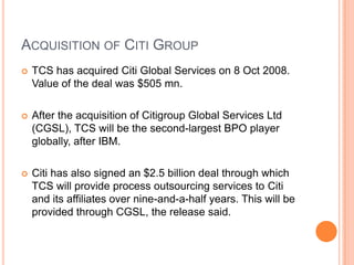 ACQUISITION OF CITI GROUP
   TCS has acquired Citi Global Services on 8 Oct 2008.
    Value of the deal was $505 mn.

   After the acquisition of Citigroup Global Services Ltd
    (CGSL), TCS will be the second-largest BPO player
    globally, after IBM.

   Citi has also signed an $2.5 billion deal through which
    TCS will provide process outsourcing services to Citi
    and its affiliates over nine-and-a-half years. This will be
    provided through CGSL, the release said.
 