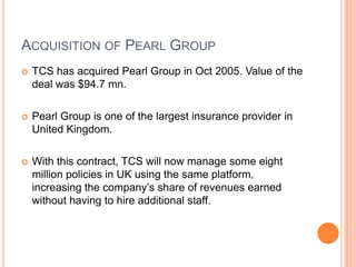 ACQUISITION OF PEARL GROUP
   TCS has acquired Pearl Group in Oct 2005. Value of the
    deal was $94.7 mn.

   Pearl Group is one of the largest insurance provider in
    United Kingdom.

   With this contract, TCS will now manage some eight
    million policies in UK using the same platform,
    increasing the company’s share of revenues earned
    without having to hire additional staff.
 