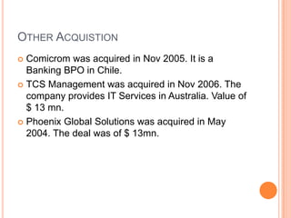 OTHER ACQUISTION
 Comicrom was acquired in Nov 2005. It is a
  Banking BPO in Chile.
 TCS Management was acquired in Nov 2006. The
  company provides IT Services in Australia. Value of
  $ 13 mn.
 Phoenix Global Solutions was acquired in May
  2004. The deal was of $ 13mn.
 