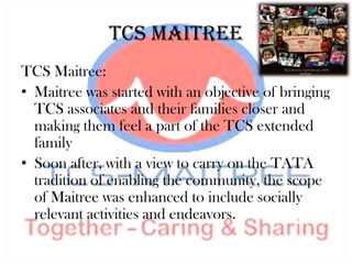 TCS Maitree
TCS Maitree:
• Maitree was started with an objective of bringing
  TCS associates and their families closer and
  making them feel a part of the TCS extended
  family
• Soon after, with a view to carry on the TATA
  tradition of enabling the community, the scope
  of Maitree was enhanced to include socially
  relevant activities and endeavors.
 