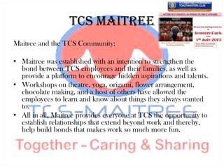TCS Maitree
Maitree and the TCS Community:

• Maitree was established with an intention to strengthen the
  bond between TCS employees and their families, as well as
  provide a platform to encourage hidden aspirations and talents.
• Workshops on theatre, yoga, origami, flower arrangement,
  chocolate making, and a host of others have allowed the
  employees to learn and know about things they always wanted
  to.
• All in all, Maitree provides everyone at TCS the opportunity to
  establish relationships that extend beyond work and thereby,
  help build bonds that makes work so much more fun.
 