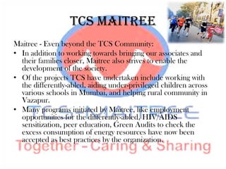 TCS Maitree
Maitree - Even beyond the TCS Community:
• In addition to working towards bringing our associates and
  their families closer, Maitree also strives to enable the
  development of the society.
• Of the projects TCS have undertaken include working with
  the differently-abled, aiding under-privileged children across
  various schools in Mumbai, and helping rural community in
  Vazapur.
• Many programs initiated by Maitree, like employment
  opportunities for the differently-abled, HIV/AIDS
  sensitization, peer education, Green Audits to check the
  excess consumption of energy resources have now been
  accepted as best practices by the organization.
 