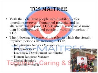 TCS Maitree
• With the belief that people with disabilities offer
  incredible reserves of untapped potential and an
  alternative talent pool, TCS-Maitree has recruited more
  than 30 differently-abled people in various branches of
  TCS.
• The following are some of the roles in which the visually
  impaired persons are working in TCS:
   –   Infrastructure Services Management
   –   BPO processes
   –   Learning & Development coordinator
   –   Human Resource Manager
   –   Global Helpdesk
   –   Accessibility testing
 