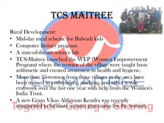 TCS Maitree
Rural Development:
• Mid-day meal scheme for Balwadi kids
• Computer literacy program
• A state-of-the-art science lab
• TCS-Maitree launched the WEP (Women Empowerment
  Program) where the women of the village were taught basic
  arithmetic and created awareness in health and hygiene.
• More than 25 women from three villages in the area have
  been trained in embroidery, stitching, and other textile
  craftwork over the last one year with help from the Women's
  India Trust.
• A new Gram Vikas Abhiyaan Kendra was recently
  inaugurated to facilitate income generation for the women.
 