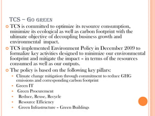 TCS – GO GREEN
 TCS is committed to optimize its resource consumption,
  minimize its ecological as well as carbon footprint with the
  ultimate objective of decoupling business growth and
  environmental impact.
 TCS implemented Environment Policy in December 2009 to
  formalize key activities designed to minimize our environmental
  footprint and mitigate the impact – in terms of the resources
  consumed as well as our outputs.
 The policy is based on the following key pillars:
       Climate change mitigation through commitment to reduce GHG
        emissions and corresponding carbon footprint
       Green IT
        Green Procurement
        Reduce, Reuse, Recycle
        Resource Efficiency
        Green Infrastructure – Green Buildings
 