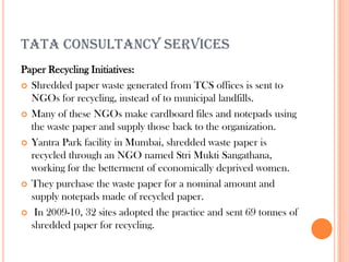 TATA CONSULTANCY SERVICES
Paper Recycling Initiatives:
 Shredded paper waste generated from TCS offices is sent to
  NGOs for recycling, instead of to municipal landfills.
 Many of these NGOs make cardboard files and notepads using
  the waste paper and supply those back to the organization.
 Yantra Park facility in Mumbai, shredded waste paper is
  recycled through an NGO named Stri Mukti Sangathana,
  working for the betterment of economically deprived women.
 They purchase the waste paper for a nominal amount and
  supply notepads made of recycled paper.
 In 2009-10, 32 sites adopted the practice and sent 69 tonnes of
  shredded paper for recycling.
 