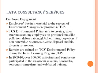 TATA CONSULTANCY SERVICES
Employee Engagement:
 Employees’ buy-in is essential to the success of
  Environment Management program at TCS.
 TCS Environmental Policy aims to create greater
  awareness among employees on pressing issues like
  pollution, deforestation, global warming, depletion of
  non-renewable resources, e-waste disposal and bio-
  diversity awareness.
 Recruits are trained on TCS’ Environmental Policy
  during the Initial Learning Program (ILP).
 In 2009-10, over 100,000 associates and contractors
  participated in the classroom sessions, floorwalks,
  awareness campaigns and web based training.
 