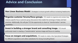 Advice and Conclusion
Non Linear Business Model : Strategies to ensure growth without increasing headcounts.
Organize customer forums/focus groups. TCS needs to organize and conduct key
industry-specific focus customer group discussions that enable the exchange of ideas and best
practices. Additionally, this will give TCS the opportunity to share its "transformation" services
capabilities.
Invest in building a stronger brand and consulting image. TCS should
judiciously invest in creating a "transformative" services image and focus on creating
Focus on mergers and acquisitions. TCS needs to make a few Specialized Strategies
for different acquisitions and utilize subsidiaries for strong Consulting Brand.
 