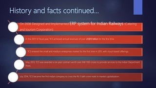 History and facts continued…
On 2006 Designed and Implemented ERP system for Indian Railways (Catering
and tourism Corporation)
In the 2011-12 fiscal year, TCS achieved annual revenues of over US$10 billion for the first time.
TCS entered the small and medium enterprises market for the first time in 2011, with cloud-based offerings.
May 2013, TCS was awarded a six-year contract worth over INR 1100 crores to provide services to the Indian Department
Posts.
July 2014, TCS became the first Indian company to cross the Rs 5 lakh crore mark in market capitalization.
 