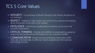 TCS 5 Core Values
 INTEGRITY : A soundness of Moral Character that infuses all aspects of
our business
 RESPECT : Holding in high esteem the worth of our clients and treating
all we encounter as we wish to be treated
 EXCELLENCE : Delivering a quality and Consistency of services that
exceeds expectations
 CRITICAL THINKING : Actively and skillfully conceptualizing, applying
analyzing and synthesizing information on our customers behalf
 COMMUNICATION: Imparting and exchanging information both
internally and externally to offer our clients exceptional informational
technology services
 