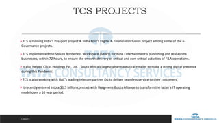 TCS is running India’s Passport project & India Post’s Digital & Financial Inclusion project among some of the e-
Governance projects.
TCS implemented the Secure Borderless Workspace (SBWS) for Nine Entertainment’s publishing and real estate
businesses, within 72 hours, to ensure the smooth delivery of critical and non-critical activities of F&A operations.
It also helped Clicks Holdings Pvt. Ltd. , South Africa’s largest pharmaceutical retailer to make a strong digital presence
during this Pandemic.
TCS is also working with UAE’s leading telecom partner Du to deliver seamless service to their customers.
It recently entered into a $1.5 billion contract with Walgreens Boots Alliance to transform the latter’s IT operating
model over a 10 year period.
C GROUP 3
TCS PROJECTS
 