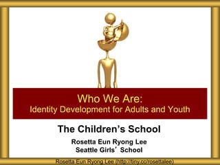 The Children’s School
Rosetta Eun Ryong Lee
Seattle Girls’ School
Who We Are:
Identity Development for Adults and Youth
Rosetta Eun Ryong Lee (http://tiny.cc/rosettalee)
 