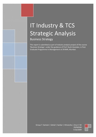 IT Industry & TCS
Strategic Analysis
Business Strategy
This report is submitted as part of industry analysis project of the course
‘Business Strategy’, under the guidance of Prof. Rushi Anandan, in Post
Graduate Programme In Management at SPJIMR, Mumbai




       Group 7: Sameer | Sohail | Sankar | Himanshu | Arun V M
                                                     PGPM508
                                                    7/10/2009
 