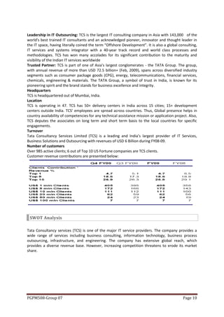 Leadership in IT Outsourcing: TCS is the largest IT consulting company in Asia with 143,000 of the
world's best trained IT consultants and an acknowledged pioneer, innovator and thought leader in
the IT space, having literally coined the term “Offshore Development”. It is also a global consulting,
IT services and systems integrator with a 40-year track record and world class processes and
methodologies. TCS has won many accolades for its significant contribution to the maturity and
visibility of the Indian IT services worldwide
Trusted Partner: TCS is part of one of Asia's largest conglomerates - the TATA Group. The group,
with annual revenue of more than USD 72.5 billion+ (Feb, 2009), spans across diversified industry
segments such as consumer package goods (CPG), energy, telecommunications, financial services,
chemicals, engineering & materials. The TATA Group, a symbol of trust in India, is known for its
pioneering spirit and the brand stands for business excellence and integrity.
Headquarters
TCS is headquartered out of Mumbai, India.
Location
TCS is operating in 47. TCS has 50+ delivery centers in India across 15 cities; 15+ development
centers outside India. TCS’ employees are spread across countries. Thus, Global presence helps in
country availability of competencies for any technical assistance mission or application project. Also,
TCS deputes the associates on long term and short term basis to the local countries for specific
engagements.
Turnover
Tata Consultancy Services Limited (TCS) is a leading and India’s largest provider of IT Services,
Business Solutions and Outsourcing with revenues of USD 6 Billion during FY08-09.
Number of customers
Over 985 active clients; 6 out of Top 10 US Fortune companies are TCS clients.
Customer revenue contributions are presented below:




 SWOT Analysis

Tata Consultancy services (TCS) is one of the major IT service providers. The company provides a
wide range of services including business consulting, information technology, business process
outsourcing, infrastructure, and engineering. The company has extensive global reach, which
provides a diverse revenue base. However, increasing competition threatens to erode its market
share.




PGPM508-Group 07                                                                              Page 10
 