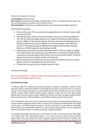 Product Development Strategy
Current Market: USA and Europe
New Product: Consultancy and package implementation services in relatively growing sectors esp.
life sciences & healthcare, aviation sector, and KPO services.
Recommendation: Concentrate on building expertise in these domains by strategic acquisitions.

Other global strategies
       Since last few years TCS is successfully leveraging labor cost in Eastern Europe, South
        America and China.
       Getting big foreign names on board of directors is also one of the key strategies for
        TCS. The current three foreign directors are: Clayton M Christensen (HBS Professor,
        joined in 2006), Dr. Ron Sommer (former Chairman of the Board of Management of
        Deutsche Telekom AG, joined in 2006) & Laura M Cha (member of the Executive
        Council of the Hong Kong Special Administrative Region (SAR) and Non-Executive
        Chairman of HSBC Investment Asia Holdings Limited)
       Look beyond US and UK for growth and beyond India for skills to emerge as a global
        firm. Clearly bullish with successes such as ABN Amro in continental Europe, Qantas
        in Australia, and almost 18% to 20% revenue from the Asia Pacific market, TCS wants
        to grow its businesses in global markets including India.
       Recent acquisitions in Ireland and Latin America demonstrate its ambition to create
        delivery centers of respectable size outside of India.
       TCS was the first one to set up a delivery centre in China.


Corporate Strategy

TCS is a firm believer in ‘organic growth’ and acquire only those companies which are in
line with TCS’ strategic long term goals.

Diversification Strategy

In February 2008, TCS restructured its global operations to adopt an integrated, customer-centric
approach, which is expected to helpful in eliminating the risk factors arising from the U.S. economic
collapse. The company’s operations are now divided into five units: Industry Solutions (for vertical-
specific services), Major Markets (North America, Western Europe and the U.K), New Growth
Markets (Latin America, Eastern Europe, Middle East & Africa and India), Strategic Growth Business
(TCS Financial Solutions, SMB and Platform-based BPO) and Organizational Infrastructure.

TCS’s diversification plan seems to have worked since the company has been gaining momentum in
Europe and other emerging markets, which is evident in the company’s marked growth rate of 40%
year to year in its FY08’s European operations. The firm’s operations in Latin America and Middle
East have also seen considerable expansion. In order to deepen its penetration, TCS has established
delivery and offshore centers in countries like Brazil, Uruguay and Mexico.

The weakening European economy and its GDP decline of 0.2% in the second quarter (April, May,
June) might hinder TCS’s diversification plans, as it is bound to have a direct impact on BFSI’s
outsourcing services. TCS, which draws 44% of its global revenue from the BFSI sector, is likely to be
affected. Also, the Indian market is becoming difficult to afford, leading to a wider gap between the
PGPM508-Group 07                                                                             Page 16
 