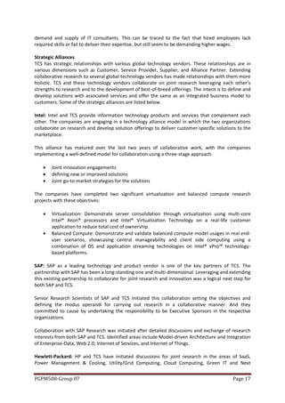demand and supply of IT consultants. This can be traced to the fact that hired employees lack
required skills or fail to deliver their expertise, but still seem to be demanding higher wages.

Strategic Alliances
TCS has strategic relationships with various global technology vendors. These relationships are in
various dimensions such as Customer, Service Provider, Supplier, and Alliance Partner. Extending
collaborative research to several global technology vendors has made relationships with them more
holistic. TCS and these technology vendors collaborate on joint research leveraging each other’s
strengths to research and to the development of best-of-breed offerings. The intent is to define and
develop solutions with associated services and offer the same as an integrated business model to
customers. Some of the strategic alliances are listed below.

Intel: Intel and TCS provide information technology products and services that complement each
other. The companies are engaging in a technology alliance model in which the two organizations
collaborate on research and develop solution offerings to deliver customer-specific solutions to the
marketplace.

This alliance has matured over the last two years of collaborative work, with the companies
implementing a well-defined model for collaboration using a three-stage approach:

       Joint innovation engagements
       defining new or improved solutions
       Joint go-to-market strategies for the solutions

The companies have completed two significant virtualization and balanced compute research
projects with these objectives:

       Virtualization: Demonstrate server consolidation through virtualization using multi-core
        Intel® Xeon® processors and Intel® Virtualization Technology on a real-life customer
        application to reduce total cost of ownership.
       Balanced Compute: Demonstrate and validate balanced compute model usages in real end-
        user scenarios, showcasing central manageability and client side computing using a
        combination of OS and application streaming technologies on Intel® vPro™ technology-
        based platforms.

SAP: SAP as a leading technology and product vendor is one of the key partners of TCS. The
partnership with SAP has been a long-standing one and multi-dimensional. Leveraging and extending
this existing partnership to collaborate for joint research and innovation was a logical next step for
both SAP and TCS.

Senior Research Scientists of SAP and TCS initiated this collaboration setting the objectives and
defining the modus operandi for carrying out research in a collaborative manner. And they
committed to cause by undertaking the responsibility to be Executive Sponsors in the respective
organizations.

Collaboration with SAP Research was initiated after detailed discussions and exchange of research
interests from both SAP and TCS. Identified areas include Model-driven Architecture and Integration
of Enterprise-Data, Web 2.0, Internet of Services, and Internet of Things.

Hewlett-Packard: HP and TCS have initiated discussions for joint research in the areas of SaaS,
Power Management & Cooling, Utility/Grid Computing, Cloud Computing, Green IT and Next


PGPM508-Group 07                                                                             Page 17
 