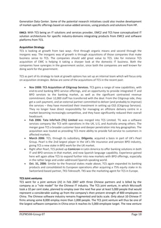 Generation Data Center. Some of the potential research initiatives could also involve development
of market-specific offerings based on value-added services, using products and solutions from HP.

EMC2: With TCS being an IT solutions and services provider, EMC2 and TCS have conceptualized IT
solution architectures for specific industry-domains integrating products from EMC2 and software
platforms from TCS.

Acquisition Strategy
TCS is looking at growth from two ways –first through organic means and second through the
inorganic way. The inorganic way of growth is through acquisitions of those companies that make
business sense to TCS. The companies should add great value to TCS. Like for instance TCS
acquisition of CMC is helping it taking a sharper look at the domestic IT business. Both the
companies have synergies in the government sector, since both the companies are well known for
doing work for the government.

TCS as part of its strategy to look at growth options has set up an internal team which will focus only
on acquisition strategies .Below are some of the acquisitions of TCS in the recent past:

       Nov 2008: TCS Acquisition of Citigroup Services. TCS gains a range of new capabilities, with
        end-to-end banking BPO service offerings, and an opportunity to provide integrated IT and
        BPO services to the banking market, as well as the significant contracted revenue
        commitment. Over 12,000 staff has transferred with the deal. From the Citigroup side, they
        get a cash payment, and an external partner committed to deliver (and probably to improve)
        the services – they have monetized their investment in setting up CGS (Citigroup Services).
        They no longer have direct responsibility for managing an offshore delivery centre in a
        market becoming increasingly competitive, and they have significantly reduced their overall
        headcount.
       Feb 2006: Tata InfoTech (TIL) Limited was merged into TCS Limited. TIL was a software
        services company like TCS with operations in the UK, U.S, and Australia among others. The
        merger gave TCS a broader customer base and deeper penetration into key geographies. The
        acquisition was touted as providing TCS more ability to provide full-service to customers in
        affected markets.
       March 2006: TCS, through its subsidiary, Diligenta, acquired a basis in part of UK’s Pearl
        Group. Pearl is the 2nd largest player in the UK’s life insurance and pension BPO industry,
        giving TCS a new stake in BPO work for the UK market.
       Right after Pearl, TCS picked up Comicron in Latin America to offer banking solutions in both
        IT and BPO services in that market, and now Spanish language capability. Experience gained
        here will again allow TCS to expand further into new markets with BPO offerings, especially
        in the rather large and under-addressed Spanish-speaking world.
       Oct. 31, 2006: Similar to the financial stakes made above, TCS again expanded its banking
        products and consolidated its European operations after acquiring a 75% equity stake in its
        Switzerland-based partner, TKS-Teknosoft. TKS was the marketing agent for TCS in Europe.

TCS Joint ventures
TCS went for a joint venture (JV) in Feb 2007 with three Chinese partners and is billed by the
company as a "role model” for the Chinese IT industry. The TCS joint venture, in which Microsoft
took a 10 per cent stake, planned to employ over the next five year at least 5,000 people that would
represent a considerable scaling up from the company's then present strength of 800 employees in
China. The Chinese software industry remains fragmented and lacks scale. Only about 10 Chinese IT
firms among some 8,000 employ more than 1,000 people. The TCS joint venture will thus be one of
the largest software companies in China once it reaches its 5,000-employee target. The new venture


PGPM508-Group 07                                                                              Page 18
 