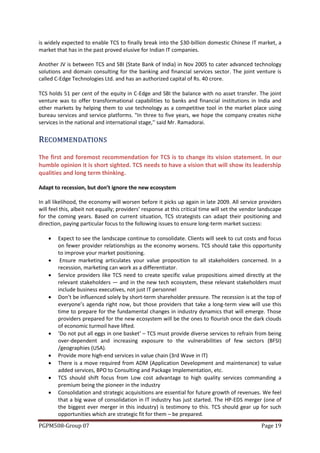 is widely expected to enable TCS to finally break into the $30-billion domestic Chinese IT market, a
market that has in the past proved elusive for Indian IT companies.

Another JV is between TCS and SBI (State Bank of India) in Nov 2005 to cater advanced technology
solutions and domain consulting for the banking and financial services sector. The joint venture is
called C-Edge Technologies Ltd. and has an authorized capital of Rs. 40 crore.

TCS holds 51 per cent of the equity in C-Edge and SBI the balance with no asset transfer. The joint
venture was to offer transformational capabilities to banks and financial institutions in India and
other markets by helping them to use technology as a competitive tool in the market place using
bureau services and service platforms. "In three to five years, we hope the company creates niche
services in the national and international stage,'' said Mr. Ramadorai.


R ECO MMEN D ATIO N S
The first and foremost recommendation for TCS is to change its vision statement. In our
humble opinion it is short sighted. TCS needs to have a vision that will show its leadership
qualities and long term thinking.

Adapt to recession, but don’t ignore the new ecosystem

In all likelihood, the economy will worsen before it picks up again in late 2009. All service providers
will feel this, albeit not equally; providers’ response at this critical time will set the vendor landscape
for the coming years. Based on current situation, TCS strategists can adapt their positioning and
direction, paying particular focus to the following issues to ensure long-term market success:

       Expect to see the landscape continue to consolidate. Clients will seek to cut costs and focus
        on fewer provider relationships as the economy worsens. TCS should take this opportunity
        to improve your market positioning.
        Ensure marketing articulates your value proposition to all stakeholders concerned. In a
        recession, marketing can work as a differentiator.
       Service providers like TCS need to create specific value propositions aimed directly at the
        relevant stakeholders — and in the new tech ecosystem, these relevant stakeholders must
        include business executives, not just IT personnel
       Don’t be influenced solely by short-term shareholder pressure. The recession is at the top of
        everyone’s agenda right now, but those providers that take a long-term view will use this
        time to prepare for the fundamental changes in industry dynamics that will emerge. Those
        providers prepared for the new ecosystem will be the ones to flourish once the dark clouds
        of economic turmoil have lifted.
       ‘Do not put all eggs in one basket’ – TCS must provide diverse services to refrain from being
        over-dependent and increasing exposure to the vulnerabilities of few sectors (BFSI)
        /geographies (USA).
       Provide more high-end services in value chain (3rd Wave in IT)
       There is a move required from ADM (Application Development and maintenance) to value
        added services, BPO to Consulting and Package Implementation, etc.
       TCS should shift focus from Low cost advantage to high quality services commanding a
        premium being the pioneer in the industry
       Consolidation and strategic acquisitions are essential for future growth of revenues. We feel
        that a big wave of consolidation in IT industry has just started. The HP-EDS merger (one of
        the biggest ever merger in this industry) is testimony to this. TCS should gear up for such
        opportunities which are strategic fit for them – be prepared.
PGPM508-Group 07                                                                                  Page 19
 