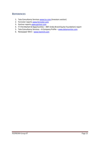 REFER EN CES
   1.   Tata Consultancy Services www.tcs.com (Investors section)
   2.   Forrester reports www.forrester.com
   3.   Gartner reports www.gartner.com
   4.   IT-ITeS Market & Opportunities – IBEF (India Brand Equity Foundation) report
   5.   Tata Consultancy Services – A Company Profile – www.datamonitor.com
   6.   Newspaper Mint – www.livemint.com




PGPM508-Group 07                                                                       Page 21
 