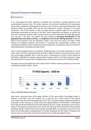 IN DI AN IT IN DU S T R Y O VER VI EW
 Introduction

In an increasingly flat world, significant complexity and uncertainty is getting attached to the
unprecedented economic crisis. The Indian economy has also been impacted by the recessionary
trends, with a slowdown in GDP growth to seven per cent. The focus and exponential growth in the
domestic market has partially offset this fall and insulated the country, resulting in net overall
momentum. The IT-ITeS industry in India has today become a growth engine for the economy,
contributing substantially to increases in the GDP, urban employment and exports, to achieve the
vision of a “young and resilient” India. During the year, the sector maintained its double digit growth
rate and was a net hirer. This growth has been fuelled by increasing diversification in the
geographic base and industry verticals, and adaptation in the service offerings portfolio. While the
effects of the economic crisis are expected to linger in the near term future, the Indian IT-BPO
industry has displayed resilience and tenacity in countering the unpredictable conditions and
reiterating the viability of India’s fundamental value proposition. Consequently, India has retained its
leadership position in the global sourcing market.

India is now the leading country in providing IT Enabled Services in the world. According to a recent
study, Indian IT & ITES is expected to grow at 10.8% in 2009, the lowest in the last five years, due to
the current global meltdown. But in next four years, it would grow at 13.9% to touch revenue of
$110 billion. NASCOM, the premier institute which manages all the IT and ITES companies in India,
estimated that the revenue of the IT Enabled Services will cross the revenues of IT industry by 2010.

The export revenue generated from ITES is about US$ 47.5 billion and has a projection of more than
US$ 86 billion by 2012. (CAGR – 20.7%)


                                IT-ITeS Exports - USD bn

            400                                                                  328.9
            300
            200                                            60         86.6
                      23.6        37.6        47.5
            100
              0
                     FY06        FY08        FY09        FY10        FY12        FY20

Source: NASSCOM McKinsey Research

India holds a dominant share of the global offshore IT-ITES sector (65% of the global market in
offshore IT and 46% of the ITES market). Yet, at US$ 31.3 bn in FY07, Indian IT-ITES exports
accounted for less than 3% of the global spend on IT-ITES. This clearly indicates significant headroom
for growth. If India maintains its current share of the global offshore IT-ITES market, IT-ITES exports
from India will exceed US$ 60 bn by FY10 and US$ 86 bn by FY12. Further, growing at current trends,
Indian IT-ITES exports are projected to reach nearly US$ 330 bn by FY20 (nearly 14% of the projected
worldwide spend). Software and services exports (including BPO) are expected to account for over
99 per cent of total exports, employing over 1.76 million employees. But the Indian IT companies will
have to move up in the value chain and concentrate more on high value added services.

PGPM508-Group 07                                                                                Page 3
 