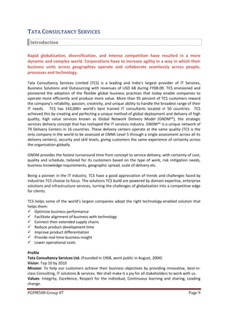 TAT A CO N S ULT AN CY SERV ICES
 Introduction

Rapid globalization, diversification, and intense competition have resulted in a more
dynamic and complex world. Corporations have to increase agility in a way in which their
business units across geographies operate and collaborate seamlessly across people,
processes and technology.

Tata Consultancy Services Limited (TCS) is a leading and India’s largest provider of IT Services,
Business Solutions and Outsourcing with revenues of USD 6B during FY08-09. TCS envisioned and
pioneered the adoption of the flexible global business practices that today enable companies to
operate more efficiently and produce more value. More than 95 percent of TCS customers reward
the company’s reliability, passion, creativity, and unique ability to handle the broadest range of their
IT needs. TCS has 143,000+ world’s best trained IT consultants located in 50 countries. TCS
achieved this by creating and perfecting a unique method of global deployment and delivery of high
quality, high value services known as Global Network Delivery Model (GNDM™), the strategic
services delivery concept that has reshaped the IT services industry. GNDM™ is a unique network of
79 Delivery Centers in 16 countries. These delivery centers operate at the same quality (TCS is the
only company in the world to be assessed at CMMi Level 5 through a single assessment across all its
delivery centers), security and skill levels, giving customers the same experience of certainty across
the organization globally.

GNDM provides the fastest turnaround time from concept to service delivery, with certainty of cost,
quality and schedule, tailored for its customers based on the type of work, risk mitigation needs,
business knowledge requirements, geographic spread, scale of delivery etc.

Being a pioneer in the IT industry, TCS have a good appreciation of trends and challenges faced by
industries TCS choose to focus. The solutions TCS build are powered by domain expertise, enterprise
solutions and infrastructure services, turning the challenges of globalization into a competitive edge
for clients.

TCS helps some of the world’s largest companies adopt the right technology-enabled solution that
helps them:
 Optimize business performance
 Facilitate alignment of business with technology
 Connect their extended supply chains
 Reduce product development time
 Improve product differentiation
 Provide real-time business insight
 Lower operational costs

Profile
Tata Consultancy Services Ltd. (Founded in 1968, went public in August, 2004)
Vision: Top 10 by 2010
Mission: To help our customers achieve their business objectives by providing innovative, best-in-
class Consulting, IT solutions & services. We shall make it a joy for all stakeholders to work with us.
Values: Integrity, Excellence, Respect for the individual, Continuous learning and sharing, Leading
change.

PGPM508-Group 07                                                                                Page 9
 