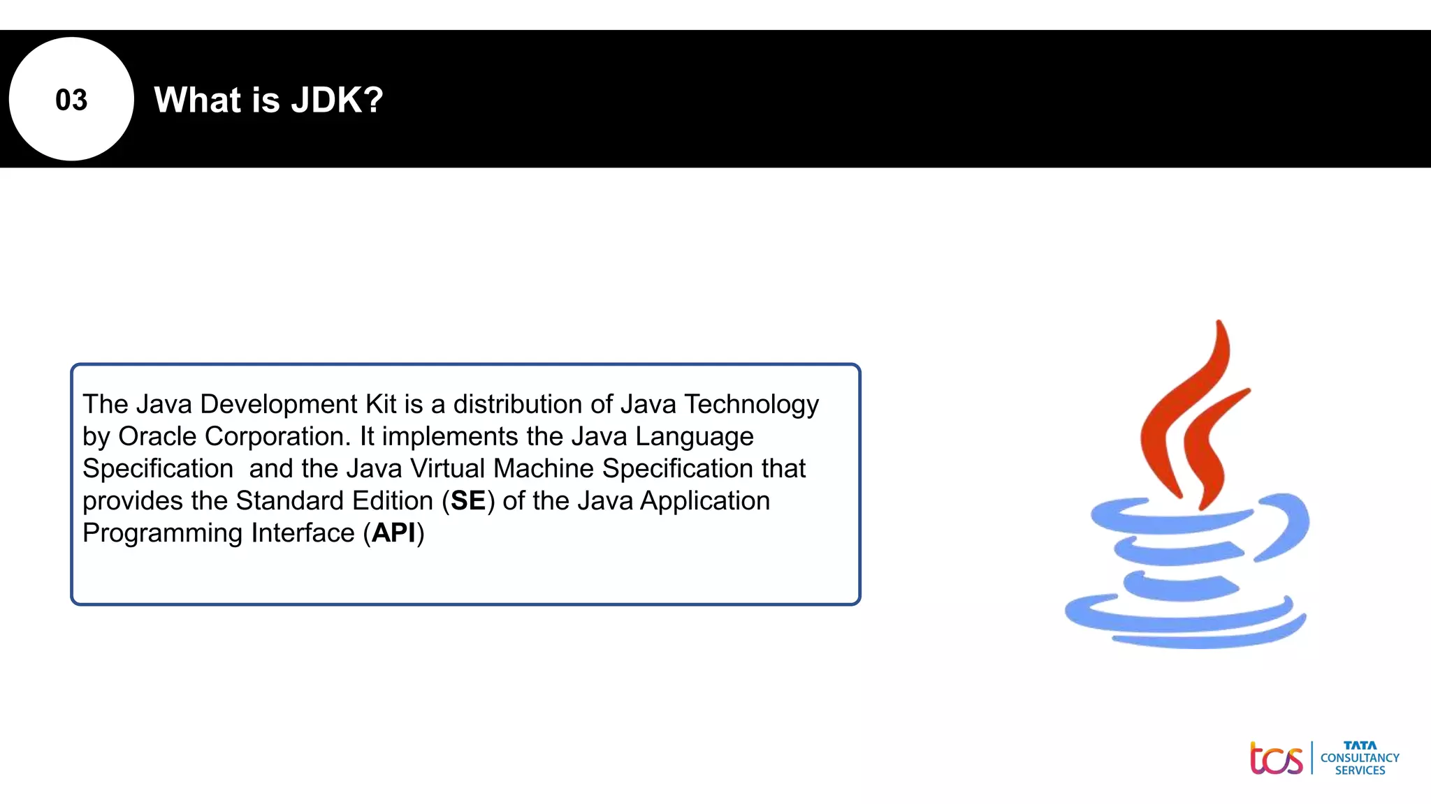 03 What is JDK?
The Java Development Kit is a distribution of Java Technology
by Oracle Corporation. It implements the Java Language
Specification and the Java Virtual Machine Specification that
provides the Standard Edition (SE) of the Java Application
Programming Interface (API)
 