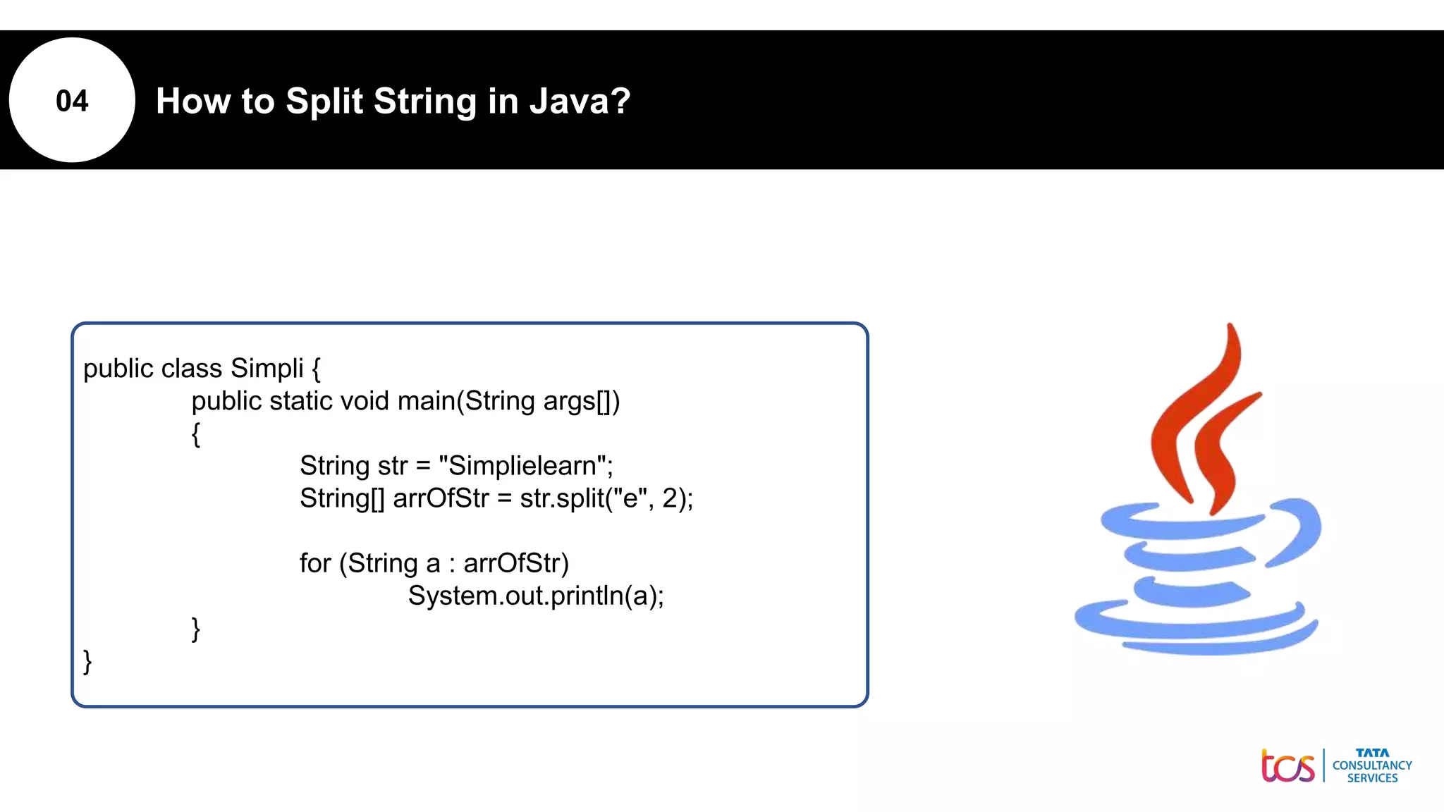 04 How to Split String in Java?
public class Simpli {
public static void main(String args[])
{
String str = "Simplielearn";
String[] arrOfStr = str.split("e", 2);
for (String a : arrOfStr)
System.out.println(a);
}
}
 