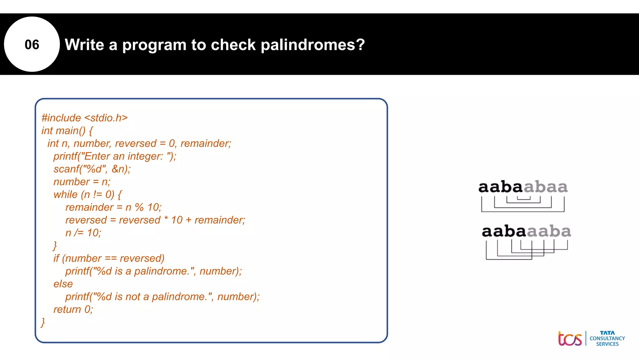 06 Write a program to check palindromes?
#include <stdio.h>
int main() {
int n, number, reversed = 0, remainder;
printf("Enter an integer: ");
scanf("%d", &n);
number = n;
while (n != 0) {
remainder = n % 10;
reversed = reversed * 10 + remainder;
n /= 10;
}
if (number == reversed)
printf("%d is a palindrome.", number);
else
printf("%d is not a palindrome.", number);
return 0;
}
 