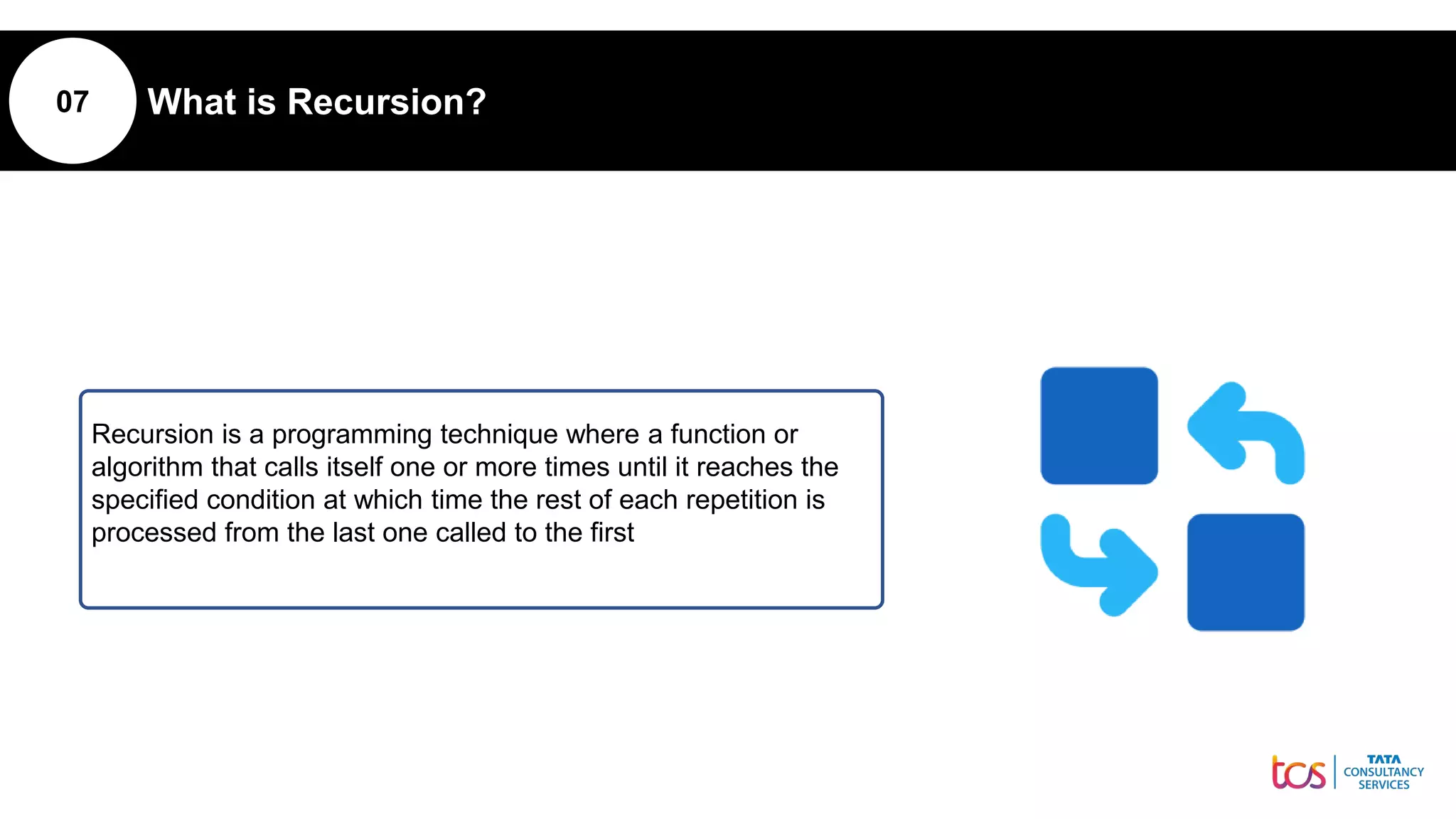07 What is Recursion?
Recursion is a programming technique where a function or
algorithm that calls itself one or more times until it reaches the
specified condition at which time the rest of each repetition is
processed from the last one called to the first
 