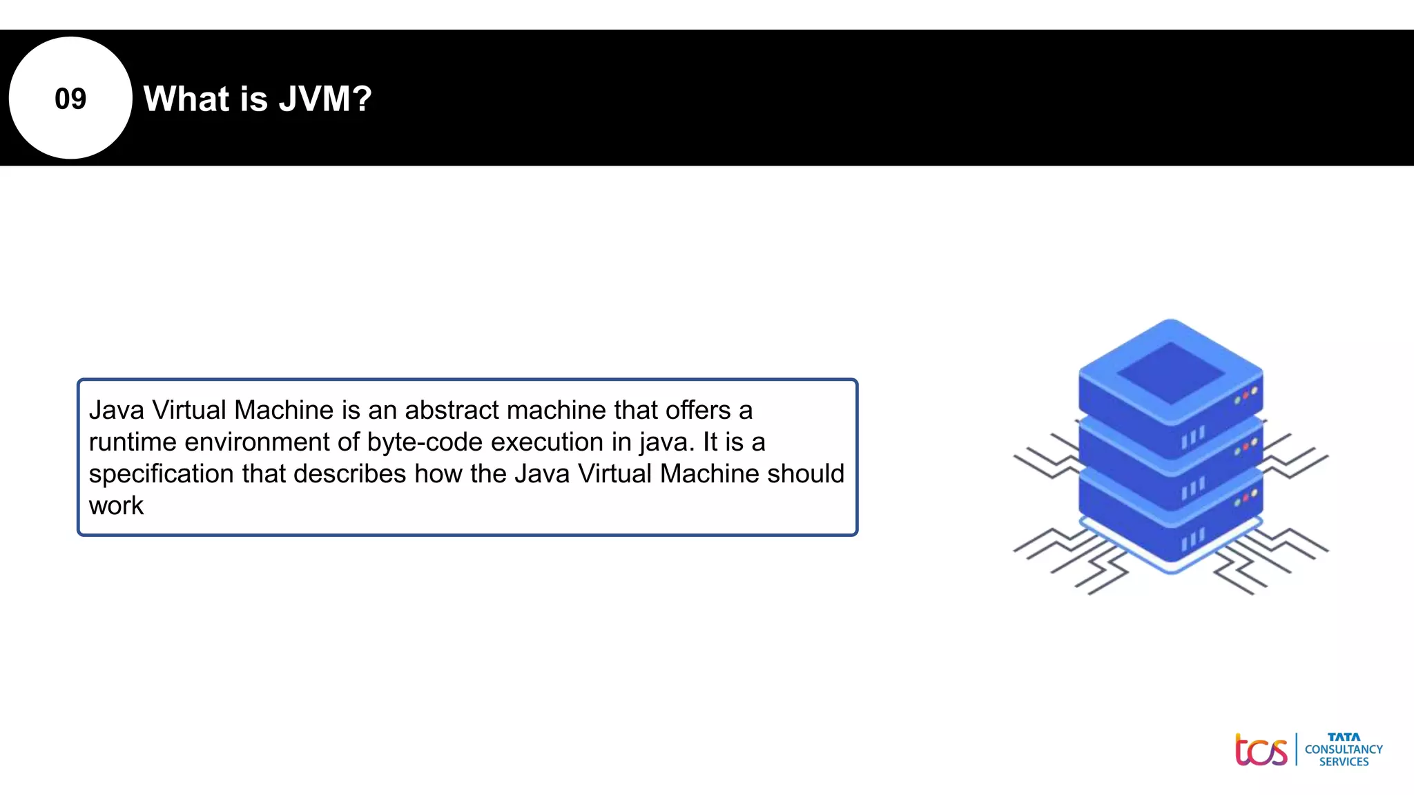 09 What is JVM?
Java Virtual Machine is an abstract machine that offers a
runtime environment of byte-code execution in java. It is a
specification that describes how the Java Virtual Machine should
work
 