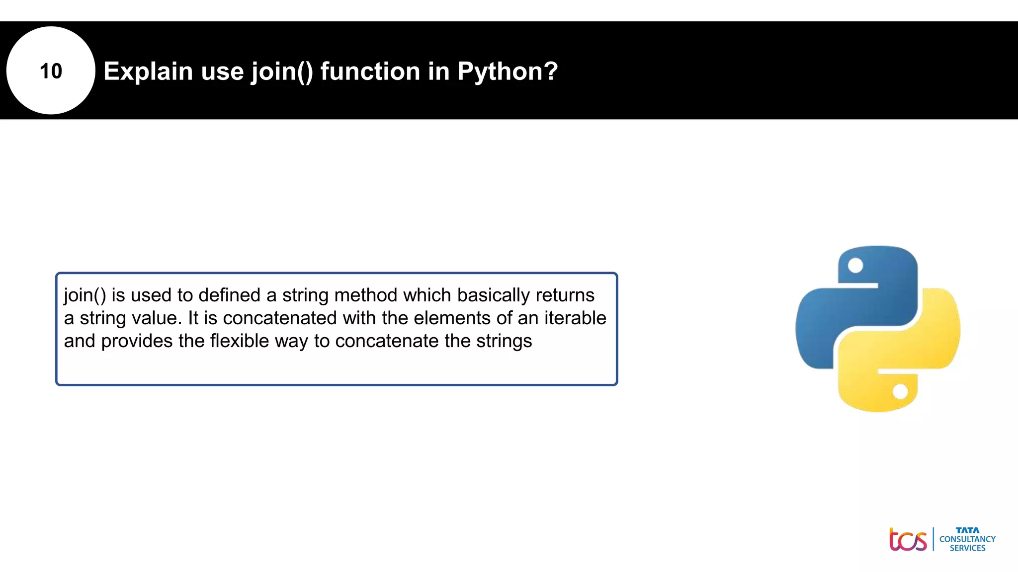 10 Explain use join() function in Python?
join() is used to defined a string method which basically returns
a string value. It is concatenated with the elements of an iterable
and provides the flexible way to concatenate the strings
 