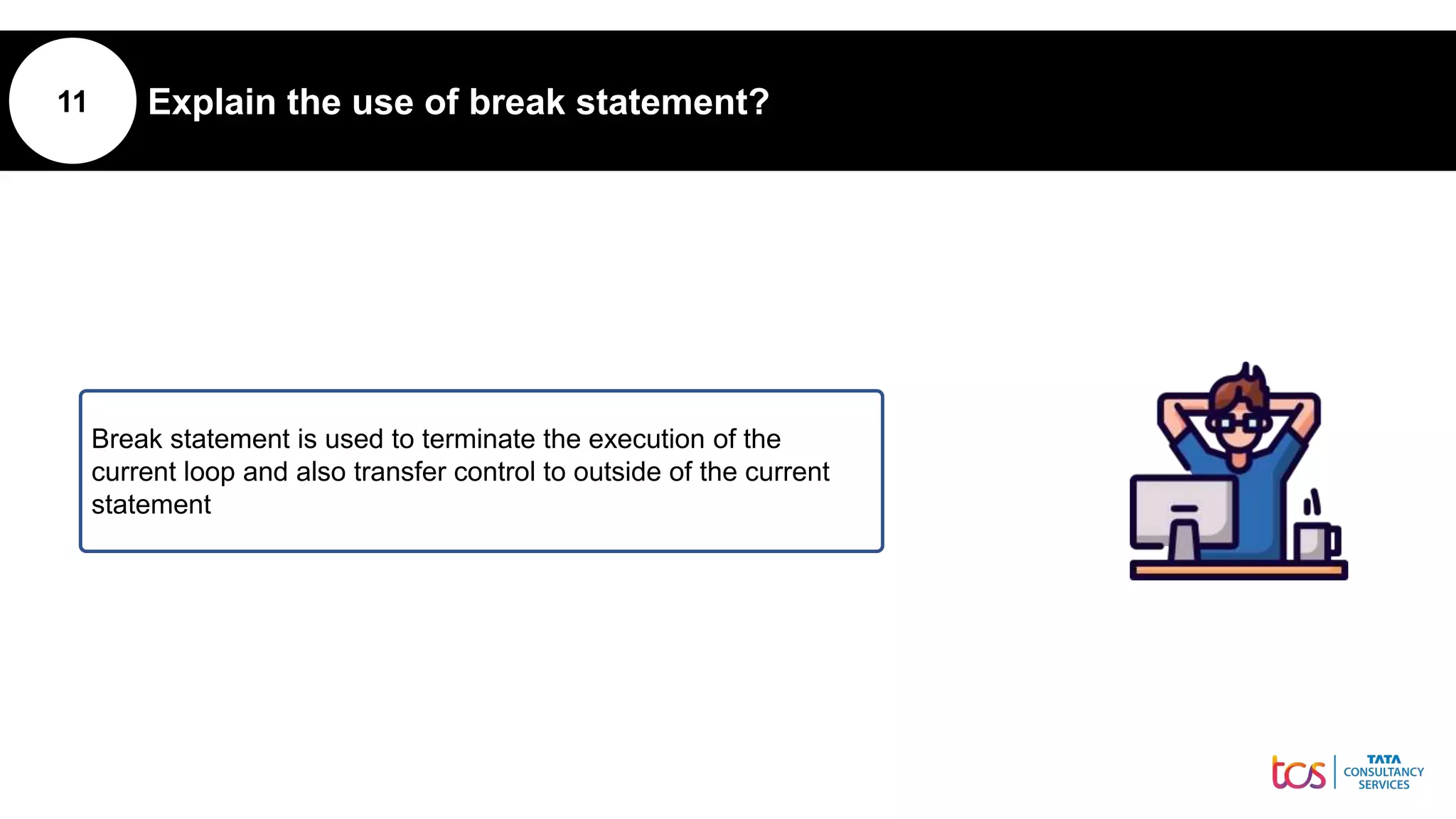 11 Explain the use of break statement?
Break statement is used to terminate the execution of the
current loop and also transfer control to outside of the current
statement
 