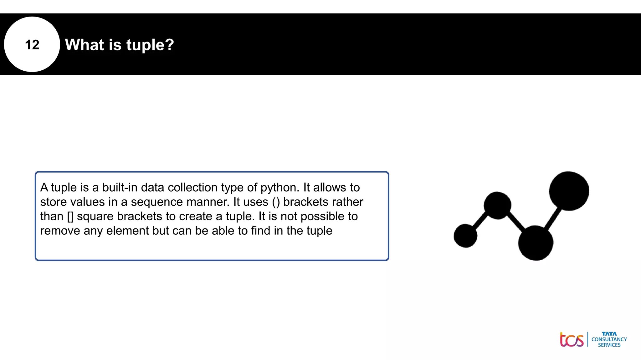 12 What is tuple?
A tuple is a built-in data collection type of python. It allows to
store values in a sequence manner. It uses () brackets rather
than [] square brackets to create a tuple. It is not possible to
remove any element but can be able to find in the tuple
 