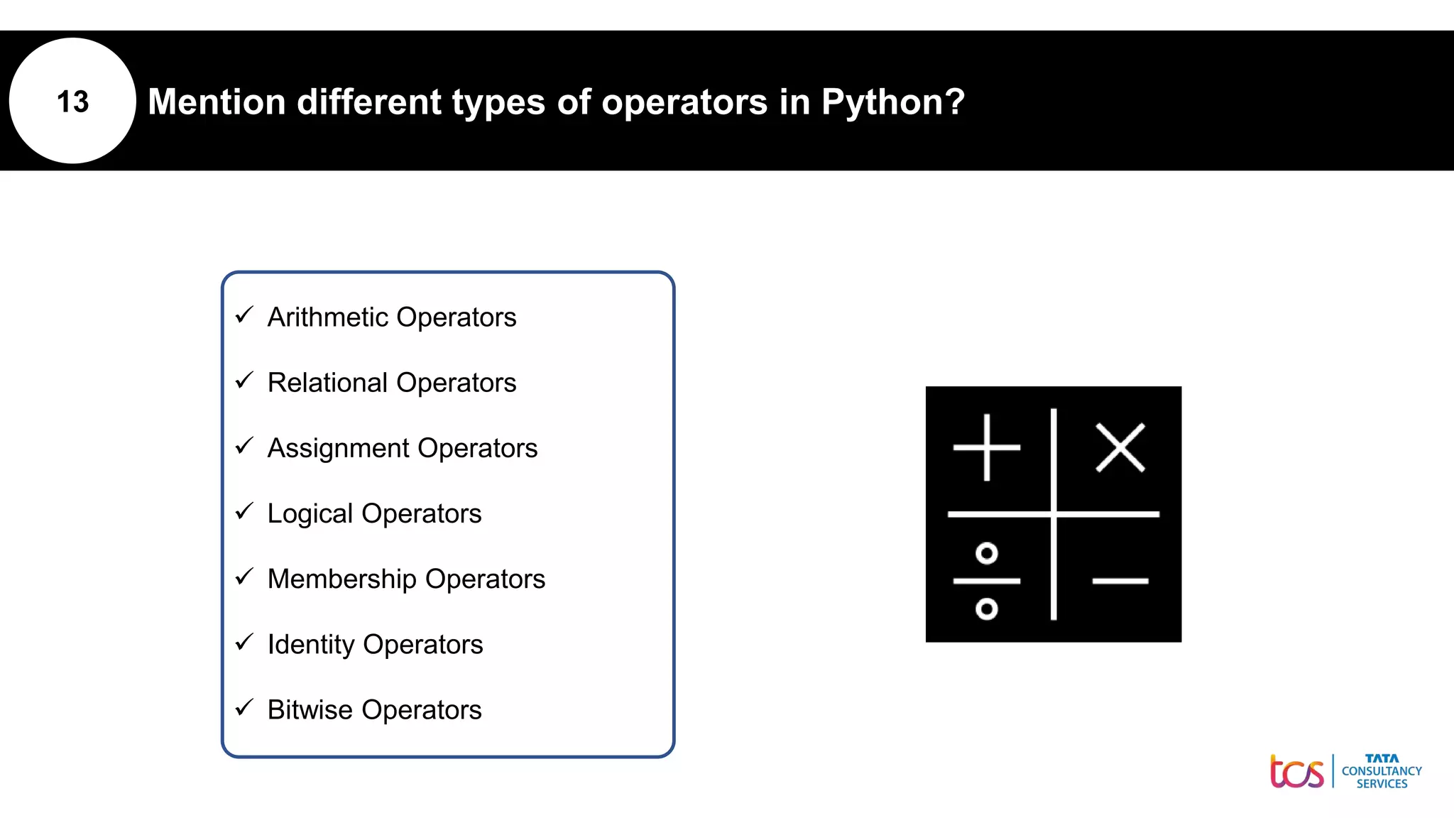 13 Mention different types of operators in Python?
 Arithmetic Operators
 Relational Operators
 Assignment Operators
 Logical Operators
 Membership Operators
 Identity Operators
 Bitwise Operators
 